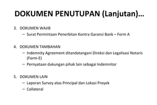 DOKUMEN PENUTUPAN (Lanjutan)…
3. DOKUMEN WAJIB
– Surat Permintaan Penerbitan Kontra Garansi Bank – Form A
4. DOKUMEN TAMBAHAN
– Indemnity Agreement ditandatangani Direksi dan Legalisasi Notaris
(Form-E)
– Pernyataan dukungan pihak lain sebagai Indemnitor
5. DOKUMEN LAIN
– Laporan Survey atas Principal dan Lokasi Proyek
– Collateral
 