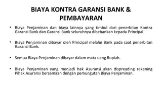 BIAYA KONTRA GARANSI BANK &
PEMBAYARAN
• Biaya Penjaminan dan biaya lainnya yang timbul dari penerbitan Kontra
Garansi Bank dan Garansi Bank seluruhnya dibebankan kepada Principal.
• Biaya Penjaminan dibayar oleh Principal melalui Bank pada saat penerbitan
Garansi Bank.
• Semua Biaya Penjaminan dibayar dalam mata uang Rupiah.
• Biaya Penjaminan yang menjadi hak Asuransi akan dispreading rekening
Pihak Asuransi bersamaan dengan pemungutan Biaya Penjaminan.
 