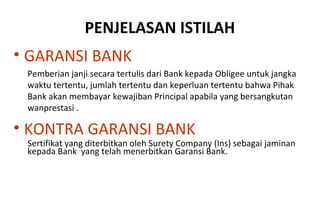 PENJELASAN ISTILAH
• GARANSI BANK
Pemberian janji secara tertulis dari Bank kepada Obligee untuk jangka
waktu tertentu, jumlah tertentu dan keperluan tertentu bahwa Pihak
Bank akan membayar kewajiban Principal apabila yang bersangkutan
wanprestasi .
• KONTRA GARANSI BANK
Sertifikat yang diterbitkan oleh Surety Company (Ins) sebagai jaminan
kepada Bank yang telah menerbitkan Garansi Bank.
 