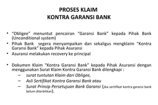 PROSES KLAIM
KONTRA GARANSI BANK
• “Obligee” menuntut pencairan “Garansi Bank” kepada Pihak Bank
(Unconditional system)
• Pihak Bank segera menyampaikan dan sekaligus mengklaim “Kontra
Garansi Bank” kepada Pihak Asuransi
• Asuransi melakukan recovery ke principal
• Dokumen Klaim “Kontra Garansi Bank” kepada Pihak Asuransi dengan
menggunakan Surat Klaim Kontra Garansi Bank dilengkapi :
– surat tuntutan Klaim dari Obligee,
– Asli Sertifikat Kontra Garansi Bank atau
– Surat Prinsip Persetujuan Bank Garansi (jika sertifikat kontra garansi bank
belum diterbitkan).
 