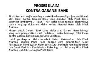 PROSES KLAIM
KONTRA GARANSI BANK
• Pihak Asuransi wajib membayar seketika dan sekaligus (unconditional)
atas Klaim Kontra Garansi Bank yang diajukan oleh Pihak Bank,
selambat-lambatnya 7 (tujuh) hari kerja sejak tanggal diterimanya
secara lengkap dokumen Klaim Kontra Garansi Bank oleh Pihak
Asuransi.
• Khusus untuk Garansi Bank Uang Muka atau Garansi Bank lainnya
yang mempersyaratkan cash collateral, maka besarnya Nilai Klaim
Kontra Garansi Bank dikurangi Cash Collateral.
• Untuk pembayaran Klaim tersebut diatas dilaksanakan oleh Pihak
Asuransi kepada Pihak Bank dengan cara menerbitkan Surat
Persetujuan Pembayaran Klaim serta Surat Perintah Pemindahbukuan
dan Surat Perintah Pendebetan Rekening dari Rekening Giro Pihak
Asuransi untuk keuntungan Pihak Bank.
 