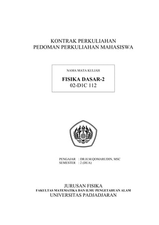 KONTRAK PERKULIAHAN
PEDOMAN PERKULIAHAN MAHASISWA



              NAMA MATA KULIAH

            FISIKA DASAR-2
               02-D1C 112




           PENGAJAR : DR.H.M.QOMARUDIN, MSC
           SEMESTER : 2 (DUA)




             JURUSAN FISIKA
FAKULTAS MATEMATIKA DAN ILMU PENGETAHUAN ALAM
      UNIVERSITAS PADJADJARAN
 