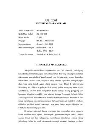 2



                                 JULI 2003
                      IDENTITAS MATA KULIAH


Nama Mata Kuliah      : Fisika Dasar-2
Kode Mata Kuliah      : 02-D1C 112
Bobot Kredit          : 3 SKS
Pengajar              : Dr. H. M. Qomarudin
Semester/tahun        : 2 (satu) / 2001-2002
Hari Pertemuan/jam : Senin, 09.40 C 11.20
                       Rabu, 09.40 C 11.20
Tempat Pertemuan      : Senin RA-2.4, Rabu R.A-2.5.




                     1. MANFAAT MATA KULIAH

       Sebagai badan dari Ilmu Pengetahuan Alam, Fisika memiliki tradisi yang
handal untuk memahami gejala alam. Berdasarkan data yang terkumpul dilakukan
rekonstruksi secara induktif kaidah-kaidah yang berlaku secara umum. Kemudian
berdasarkan kaidah-kaidah yang telah teruji tersebut dijelaskan berbagai gejala
alam baik yang terjadi secara alami maupun yang dibuat di laboratorium.
Disamping itu dilakukan pula prediksi tentang gejala alam yang akan terjadi.
Karakteristik tersebut telah menjadikan Fisika sebagai tulang punggung dari
kemajuan teknologi mutakhir yang dikenal dengan Teknologi Berbasis Sains.
Melalui peruliahan Fisika Dasar ini akan dilakukan rekonstruksi dinamika di atas,
untuk menjelaskan sesederhana mungkin berbagai teknologi mutakhir, sekaligus
dilakukan prediksi tentang teknologi     apa yang diduga dapat dibangun dari
keterturan-keteraturan gejala alam.
       Kemajuan teknologi dalam pencitraan dan pengolahan citra, misalnya
dalam peralatan medis seperti Ultrasonografi, pemotretan dengan sinar-X, deteksi
adanya tomor dan lain sebagainya, memerlukan pemahaman prinsip-prinsip
gelombang. Selain itu untuk memahami teknologi memeori, berbagai peralatan
 