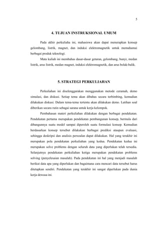 5



                4. TUJUAN INSTRUKSIONAL UMUM

       Pada akhir perkuliaha ini, mahasiswa akan dapat menerapkan konsep
gelombang, listrik, magnet, dan induksi elektromagnetik untuk memahamai
berbagai produk teknologi.
       Mata kuliah ini membahas dasar-dasar getaran, gelombang, bunyi, medan
listrik, arus listrik, medan magnet, induksi elektromagnetik, dan arus bolak-balik.




                     5. STRATEGI PERKULIAHAN

       Perkuliahan ini diselenggarakan menggunakan metode ceramah, demo
simulasi, dan diskusi. Setiap tema akan dibahas secara terbimbing, kemudian
dilakukan diskusi. Dalam tema-tema tertentu akan dilakukan demo. Latihan soal
diberikan secara rutin sebagai sarana untuk kerja kelompok.
       Pembahasan materi perkuliahan dilakukan dengan berbagai pendekatan.
Pendekatan pertama merupakan pendekatan pembangunan konsep, bermula dari
dibangunnya suatu model sampai diperoleh suatu formulasi konsep. Kemudian
berdasarkan konsep tersebut dilakukan berbagai prediksi ataupun evaluasi,
sehingga deskripsi dan analisis persoalan dapat dilakukan. Hal yang terakhir ini
merupakan pola pendekatan perkuliahan yang kedua. Pendekatan kedua ini
merupakan solve problems dengan seluruh data yang diperlukan telah tersedia.
Selanjutnya pendekatan perkuliahan ketiga merupakan pendekatan problems
solving (penyelesaian masalah). Pada pendekatan ini hal yang menjadi masalah
berikut data apa yang diperlukan dan bagaimana cara mencari data tersebut harus
ditetapkan sendiri. Pendekatan yang terakhir ini sangat diperlukan pada dunia
kerja dewasa ini.
 