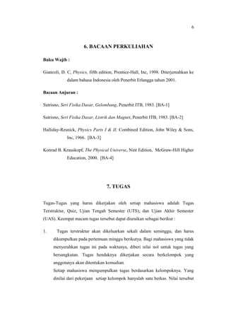 6



                      6. BACAAN PERKULIAHAN

Buku Wajib :

Giancoli, D. C, Physics, fifth edition, Prentice-Hall, Inc, 1998. Diterjemahkan ke
             dalam bahasa Indonesia oleh Penerbit Erlangga tahun 2001.

Bacaan Anjuran :

Sutrisno, Seri Fisika Dasar, Gelombang, Penerbit ITB, 1983. [BA-1]

Sutrisno, Seri Fisika Dasar, Listrik dan Magnet, Penerbit ITB, 1983. [BA-2]

Halliday-Resnick, Physics Parts I & II, Combined Edition, John Wiley & Sons,
             Inc, 1966. [BA-3]

Konrad B. Krauskopf, The Physical Universe, Nint Edition, McGraw-Hill Higher
             Education, 2000. [BA-4]




                                  7. TUGAS


Tugas-Tugas yang harus dikerjakan oleh setiap mahasiswa adalah Tugas
Terstruktur, Quiz, Ujian Tengah Semester (UTS), dan Ujian Akhir Semester
(UAS). Keempat macam tugas tersebut dapat diuraikan sebagai berikut :

1.     Tugas terstruktur akan dikeluarkan sekali dalam seminggu, dan harus
     dikumpulkan pada pertemuan minggu berikutya. Bagi mahasiswa yang tidak
     menyerahkan tugas ini pada waktunya, diberi nilai nol untuk tugas yang
     bersangkutan. Tugas hendaknya dikerjakan secara berkelompok yang
     anggotanya akan ditentukan kemudian.
     Setiap mahasiswa mengumpulkan tugas berdasarkan kelompoknya. Yang
     dinilai dari pekerjaan setiap kelompok hanyalah satu berkas. Nilai tersebut
 