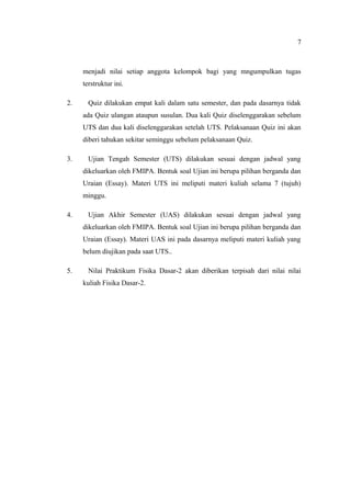 7



     menjadi nilai setiap anggota kelompok bagi yang mngumpulkan tugas
     terstruktur ini.

2.     Quiz dilakukan empat kali dalam satu semester, dan pada dasarnya tidak
     ada Quiz ulangan ataupun susulan. Dua kali Quiz diselenggarakan sebelum
     UTS dan dua kali diselenggarakan setelah UTS. Pelaksanaan Quiz ini akan
     diberi tahukan sekitar seminggu sebelum pelaksanaan Quiz.

3.     Ujian Tengah Semester (UTS) dilakukan sesuai dengan jadwal yang
     dikeluarkan oleh FMIPA. Bentuk soal Ujian ini berupa pilihan berganda dan
     Uraian (Essay). Materi UTS ini meliputi materi kuliah selama 7 (tujuh)
     minggu.

4.     Ujian Akhir Semester (UAS) dilakukan sesuai dengan jadwal yang
     dikeluarkan oleh FMIPA. Bentuk soal Ujian ini berupa pilihan berganda dan
     Uraian (Essay). Materi UAS ini pada dasarnya meliputi materi kuliah yang
     belum diujikan pada saat UTS..

5.     Nilai Praktikum Fisika Dasar-2 akan diberikan terpisah dari nilai nilai
     kuliah Fisika Dasar-2.
 