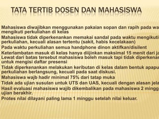TATA TERTIB DOSEN DAN MAHASISWA

Mahasiswa diwajibkan menggunakan pakaian sopan dan rapih pada wak
mengikuti perkuliahan di kelas
Mahasiswa tidak diperkenankan memakai sandal pada waktu mengikuti
perkuliahan, kecuali alasan tertentu (sakit, habis kecelakaan)
Pada waktu perkuliahan semua handphone dinon aktifkan/disilent
Keterlambatan masuk di kelas hanya diijinkan maksimal 15 menit dari ja
Lewat dari batas tersebut mahasiswa boleh masuk tapi tidak diperkenan
untuk mengisi daftar presensi
Tidak diperkenankan melakukan keributan di kelas dalam bentuk apapu
perkuliahan berlangsung, kecuali pada saat diskusi.
Mahasiswa wajb hadir minimal 75% dari tatap muka
Tidak ada ujian susulan untuk UTS dan UAS, kecuali dengan alasan jela
Hasil evaluasi mahasiswa wajib dikembalikan pada mahasiswa 2 minggu
ujian berakhir.
Protes nilai dilayani paling lama 1 minggu setelah nilai keluar.
 