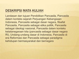 DESKRIPSI MATA KULIAH
Landasan dan tujuan Pendidikan Pancasila, Pancasila
dalam konteks sejarah Perjuangan Kebangsaan
Indonesia, Pancasila sebagai dasar negara, filsafat
Pancasila, Pancasila sebagai etika politik, Pancasila
sebagai ideologi nasional, Pancasila dalam konteks
ketatanegaraan kita (pancasila sebagai dasar negara
RI), Undang-undang dasar di Indonesia, Pancasila di
era Reformasi dan Pancasila sebagai paradigma
kehidupan bermasyarakat dan bernegara
 