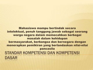 Mahasiswa mampu bertindak secara
intelektual, penuh tanggung jawab sebagai seorang
    warga negara dalam memecahkan berbagai
              masalah dalam kehidupan
 bermasyarakat, berbangsa dan bernegara dengan
menerapkan pemikiran yang berlandaskan nilai-nilai
                     pancasila
STANDAR KOMPETENSI DAN KOMPETENSI
DASAR
 