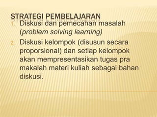 STRATEGI PEMBELAJARAN
1.   Diskusi dan pemecahan masalah
     (problem solving learning)
2.   Diskusi kelompok (disusun secara
     proporsional) dan setiap kelompok
     akan mempresentasikan tugas pra
     makalah materi kuliah sebagai bahan
     diskusi.
 