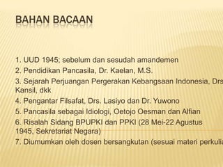 BAHAN BACAAN


1. UUD 1945; sebelum dan sesudah amandemen
2. Pendidikan Pancasila, Dr. Kaelan, M.S.
3. Sejarah Perjuangan Pergerakan Kebangsaan Indonesia, Drs
Kansil, dkk
4. Pengantar Filsafat, Drs. Lasiyo dan Dr. Yuwono
5. Pancasila sebagai Idiologi, Oetojo Oesman dan Alfian
6. Risalah Sidang BPUPKI dan PPKI (28 Mei-22 Agustus
1945, Sekretariat Negara)
7. Diumumkan oleh dosen bersangkutan (sesuai materi perkulia
 