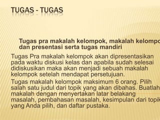 TUGAS - TUGAS


  Tugas pra makalah kelompok, makalah kelompo
  dan presentasi serta tugas mandiri
Tugas Pra makalah kelompok akan dipresentasikan
pada waktu diskusi kelas dan apabila sudah selesai
didiskusikan maka akan menjadi sebuah makalah
kelompok setelah mendapat persetujuan.
Tugas makalah kelompok maksimum 6 orang. Pilih
salah satu judul dari topik yang akan dibahas. Buatlah
makalah dengan menyertakan latar belakang
masalah, pembahasan masalah, kesimpulan dari topik
yang Anda pilih, dan daftar pustaka.
 