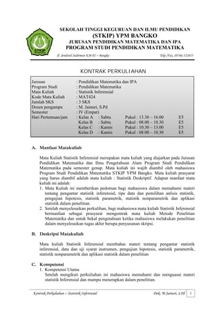 SEKOLAH TINGGI KEGURUAN DAN ILMU PENDIDIKAN
                                        (STKIP) YPM BANGKO
                        JURUSAN PENDIDIKAN MATEMATIKA DAN IPA
                      PROGRAM STUDI PENDIDIKAN MATEMATIKA
               Jl. Jenderal Sudirman KM 02 – Bangko                      Telp./Fax. (0746) 322655



                               KONTRAK PERKULIAHAN
Jurusan                      : Pendidikan Matematika dan IPA
Program Studi                : Pendidikan Matematika
Mata Kuliah                  : Statistik Inferensial
Kode Mata Kuliah             : MAT424
Jumlah SKS                   : 3 SKS
Dosen pengampu               : M. Jainuri, S.Pd
Semester                     : IV (Empat)
Hari Pertemuan/jam           : Kelas A : Sabtu        Pukul : 13.30 – 16.00           E5
                               Kelas B : Sabtu        Pukul : 08.00 – 10.30           E5
                               Kelas C : Kamis        Pukul : 10.30 – 13.00           E5
                               Kelas D : Kamis        Pukul : 08.00 – 10.30           E5


A. Manfaat Matakuliah

    Mata Kuliah Statistik Inferensial merupakan mata kuliah yang diajarkan pada Jurusan
    Pendidikan Matematika dan Ilmu Pengetahuan Alam Program Studi Pendidikan
    Matematika pada semester genap. Mata kuliah ini wajib diambil oleh mahasiswa
    Program Studi Pendidikan Matematika STKIP YPM Bangko. Mata kuliah prasyarat
    yang harus diambil adalah mata kuliah : Statistik Deskriptif. Adapun manfaat mata
    kuliah ini adalah:
    1. Mata Kuliah ini memberikan pedoman bagi mahasiswa dalam memahami materi
       tentang pengantar statistik inferensial, tipe data dan pemilihan anlisis statistik,
       pengujian hipotesis, statistik parametrik, statistik nonparametrik dan aplikasi
       statistik dalam penelitian.
    2. Setelah menyelesaikan perkulihan, bagi mahasiswa mata kuliah Statistik Inferensial
       bermanfaat sebagai prasyarat mengontrak mata kuliah Metode Penelitian
       Matematika dan untuk bekal pengetahuan ketika mahasiswa melakukan penelitian
       dalam menyelesaikan tugas akhir berupa penyusunan skripsi.

B. Deskripsi Matakuliah

    Mata kuliah Statistik Inferensial membahas materi tentang pengantar statistik
    inferensial, data dan uji syarat instrumen, pengujian hipotesis, statistik parametrik,
    statistik nonparametrik dan aplikasi statistik dalam penelitian

C. Kompetensi
   1. Kompetensi Utama
      Setelah mengikuti perkuliahan ini mahasiswa memahami dan menguasai materi
      statistik Inferensial dan mampu menerapkan dalam penelitian.

Kontrak Perkuliahan – Statistik Inferensial                          Dok: M.Jainuri, S.Pd     1
 