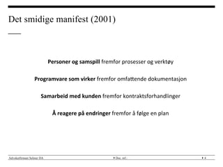 Advokatfirmaet Selmer DA } }
Det smidige manifest (2001)
Doc. ref.: 4
	
 
	
 
Personer	
 og	
 samspill	
 fremfor	
 prosesser	
 og	
 verktøy	
 
	
 
Programvare	
 som	
 virker	
 fremfor	
 omfaMende	
 dokumentasjon	
 
	
 
Samarbeid	
 med	
 kunden	
 fremfor	
 kontraktsforhandlinger	
 
	
 
Å	
 reagere	
 på	
 endringer	
 fremfor	
 å	
 følge	
 en	
 plan	
 
 