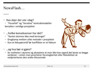 Advokatfirmaet Selmer DA } }
•  Hva	
 skjer	
 der	
 ute	
 i	
 dag?	
 
•  "Fossefall"	
 og	
 "Itera?ve"	
 kontraktmodeller	
 
benyMes	
 i	
 smidige	
 prosjekter	
 
•  …hvilke	
 konsekvenser	
 har	
 det?	
 
•  "Kartet	
 stemme	
 ikke	
 med	
 terrenget"	
 
•  Dragkamp	
 mellom	
 ulike	
 metoder	
 i	
 prosjektet	
 
•  Kun	
 et	
 ?dsspørsmål	
 før	
 konﬂikten	
 er	
 et	
 faktum	
 
•  …og	
 hva	
 bør	
 vi	
 gjøre?	
 
•  Se	
 realiteten	
 i	
 øynene	
 og	
 akseptere	
 at	
 man	
 ikke	
 kan	
 oppnå	
 det	
 beste	
 av	
 begge	
 
verdener	
 –	
 enten	
 man	
 prioriterer	
 forutsigbarhet	
 eller	
 ﬂeksibilitet	
 så	
 
nedprioriteres	
 den	
 andre	
 ?lsvarende	
 
Doc. ref.: 8
NewsFlash…
 
