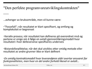 Advokatfirmaet Selmer DA } }Doc. ref.: 9
"Den perfekte programvareutviklingskontrakten"
…avhenger	
 av	
 bruksområde,	
 men	
 vil	
 kunne	
 være:	
 
• "Fossefall";	
 når	
 resultatet	
 er	
 klart	
 spesiﬁsert,	
 og	
 omfang	
 og	
 
kompleksitet	
 er	
 begrenset	
 
• Itera?v	
 prosess;	
 når	
 resultatet	
 kan	
 deﬁneres	
 på	
 overordnet	
 nivå	
 og	
 
partene	
 er	
 enige	
 om	
 å	
 følge	
 en	
 avtalt	
 gjennomføringsmodell	
 hvor	
 
resultatet	
 i	
 hver	
 delleveranse	
 spesiﬁseres	
 underveis	
 
• Bistandsforpliktelse;	
 når	
 det	
 skal	
 utvikles	
 eMer	
 smidig	
 metode	
 eller	
 
resultatet	
 av	
 andre	
 grunner	
 ikke	
 er	
 klart	
 deﬁnert	
 
	
 
• En	
 smidig	
 kontraktsmodell	
 hvor	
 leverandøren	
 aldri	
 overtar	
 ansvaret	
 for	
 
funksjonaliteten,	
 men	
 hvor	
 en	
 del	
 andre	
 forhold	
 likevel	
 er	
 avtalt…	
 
 