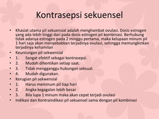 Kontrasepsi sekuensel
• Khasiat utama pil sekuensial adalah menghambat ovulasi. Dosis estrogen
yang ada lebih tinggi dari pada dosis estrogen pil kombinasi. Berhubung
tidak adanya estrogen pada 2 minggu pertama, maka kelupaan minum pil
1 hari saja akan menyebabkan terjadinya ovulasi, sehingga memungkinkan
terjadinya kehamilan
• Keuntungan pil sekwensial
• 1. Sangat efektif sebagai kontrasepsi.
• 2. Mudah dihentikan setiap saat.
• 3. Tidak mengganggu hubungan seksual.
• 4. Mudah digunakan.
• Kerugian pil sekwensial
• 1. Harus meminum pil tiap hari
• 2. Angka kegagalan lebih besar
• 3. Bila lupa 1 minum maka akan cepat terjadi ovulasi
• Indikasi dan Kontraindikasi pil sekuensel sama dengan pil kombinasi
 
