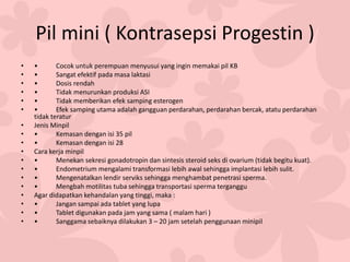 Pil mini ( Kontrasepsi Progestin )
• • Cocok untuk perempuan menyusui yang ingin memakai pil KB
• • Sangat efektif pada masa laktasi
• • Dosis rendah
• • Tidak menurunkan produksi ASI
• • Tidak memberikan efek samping esterogen
• • Efek samping utama adalah gangguan perdarahan, perdarahan bercak, atatu perdarahan
tidak teratur
• Jenis Minpil
• • Kemasan dengan isi 35 pil
• • Kemasan dengan isi 28
• Cara kerja minpil
• • Menekan sekresi gonadotropin dan sintesis steroid seks di ovarium (tidak begitu kuat).
• • Endometrium mengalami transformasi lebih awal sehingga implantasi lebih sulit.
• • Mengenatalkan lendir serviks sehingga menghambat penetrasi sperma.
• • Mengbah motilitas tuba sehingga transportasi sperma terganggu
• Agar didapatkan kehandalan yang tinggi, maka :
• • Jangan sampai ada tablet yang lupa
• • Tablet digunakan pada jam yang sama ( malam hari )
• • Sanggama sebaiknya dilakukan 3 – 20 jam setelah penggunaan minipil
 