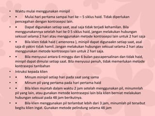 • Waktu mulai menggunakan minipil
• • Mulai hari pertama sampai hari ke – 5 siklus haid. Tidak diperlukan
pencegahan dengan kontrasepsi lain.
• • Dapat digunakan setiap saat, asal saja tidak terjadi kehamilan. Bila
menggunakannya setelah hari ke 0 5 siklus haid, jangan melakukan hubungan
seksual selama 2 hari atau menggunakan metode kontrasepsi lain untuk 2 hari saja
• • Bila klien tidak haid ( amenorea ), minipil dapat digunaakn setiap saat, asal
saja di yakini tidak hamil. Jangan melakukan hubungan seksual selama 2 hari atau
menggunakan metode kontrasepsi lain untuk 2 hari saja.
• • Bila menyusui antara 6 minggu dan 6 bulan pascapersalinan dan tidak haid,
minipil dapat dimulai setiap saat. Bila menyusui penuh, tidak memerlukan metode
kontrasepsi tambahan
• Intruksi kepada klien
• • Minum minipil setiap hari pada saat yang sama
• • Minum pil yang pertama pada hari pertama haid
• • Bila klien muntah dalam waktu 2 jam setelah menggunakan pil, minumnlah
pil yang lain, atau gunakan metode kontrasepsi lain bila klien berniat melakukan
hubungan seksual pada 48 jam berikutnya.
• • Bila klien menggunakan pil terlambat lebih dari 3 jam, minumlah pil tersebut
begitu klien ingat. Gunakan metode pelindung selama 48 jam
 