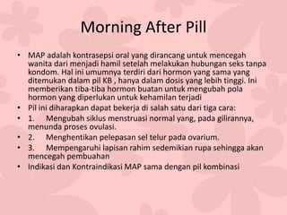Morning After Pill
• MAP adalah kontrasepsi oral yang dirancang untuk mencegah
wanita dari menjadi hamil setelah melakukan hubungan seks tanpa
kondom. Hal ini umumnya terdiri dari hormon yang sama yang
ditemukan dalam pil KB , hanya dalam dosis yang lebih tinggi. Ini
memberikan tiba-tiba hormon buatan untuk mengubah pola
hormon yang diperlukan untuk kehamilan terjadi
• Pil ini diharapkan dapat bekerja di salah satu dari tiga cara:
• 1. Mengubah siklus menstruasi normal yang, pada gilirannya,
menunda proses ovulasi.
• 2. Menghentikan pelepasan sel telur pada ovarium.
• 3. Mempengaruhi lapisan rahim sedemikian rupa sehingga akan
mencegah pembuahan
• Indikasi dan Kontraindikasi MAP sama dengan pil kombinasi
 