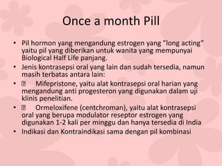 Once a month Pill
• Pil hormon yang mengandung estrogen yang ”long acting”
yaitu pil yang diberikan untuk wanita yang mempunyai
Biological Half Life panjang.
• Jenis kontrasepsi oral yang lain dan sudah tersedia, namun
masih terbatas antara lain:
• Mifepristone, yaitu alat kontrasepsi oral harian yang
mengandung anti progesteron yang digunakan dalam uji
klinis penelitian.
• Ormeloxifene (centchroman), yaitu alat kontrasepsi
oral yang berupa modulator reseptor estrogen yang
digunakan 1-2 kali per minggu dan hanya tersedia di India
• Indikasi dan Kontraindikasi sama dengan pil kombinasi
 