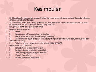 Kesimpulan
• Pil KB adalah alat kontrasepsi pencegah kehamilan atau pencegah konsepsi yang digunakan dengan
cara per-oral atau kontrasepsi.
• Jenis-jenis dari pil KB ada 5, yaitu pil kombinasi atau combination oral contraceptive pill, mini pill,
pil sekuenseal, once a month pill, dan morning after pill.
• Penggunaan pil KB jenis pil oral kombinasi
• Kerugian atau kelemahan :
• Mahal
• Penggunaan pil harus diminum setiap hari
• Perdarahan bercak dan “breakthrough bleeding”.
• Ada interaksi dengan beberapa jenis obat (rifampisin, barbiturat, fenitoin, fenilbutason dan
antibiotik tertentu).
• Tidak mencegah penyakit menular seksual, HBV, HIV/AIDS.
• Keuntungan atau Kelebihan:
• Sangat efektif sebagai kontrasepsi.
• Resiko terhadap kesehatan sangat baik.
• Tidak mengganggu hubungan seksual.
• Mudah digunakan.
• Mudah dihentikan setiap saat
 