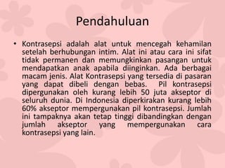 Pendahuluan
• Kontrasepsi adalah alat untuk mencegah kehamilan
setelah berhubungan intim. Alat ini atau cara ini sifat
tidak permanen dan memungkinkan pasangan untuk
mendapatkan anak apabila diinginkan. Ada berbagai
macam jenis. Alat Kontrasepsi yang tersedia di pasaran
yang dapat dibeli dengan bebas. Pil kontrasepsi
dipergunakan oleh kurang lebih 50 juta akseptor di
seluruh dunia. Di Indonesia diperkirakan kurang lebih
60% akseptor mempergunakan pil kontrasepsi. Jumlah
ini tampaknya akan tetap tinggi dibandingkan dengan
jumlah akseptor yang mempergunakan cara
kontrasepsi yang lain.
 