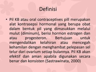 Definisi
• Pil KB atau oral contraceptives pill merupakan
alat kontrasepsi hormonal yang berupa obat
dalam bentuk pil yang dimasukkan melalui
mulut (diminum), berisi hormon estrogen dan
atau progesteron. Bertujuan untuk
mengendalikan kelahiran atau mencegah
kehamilan dengan menghambat pelepasan sel
telur dari ovarium setiap bulannya. Pil KB akan
efektif dan aman apabila digunakan secara
benar dan konsisten (Sastrawinata, 2000)
 