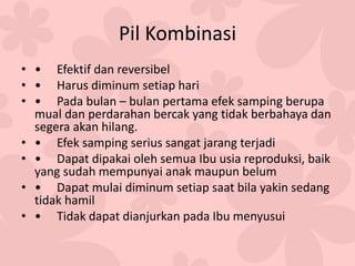 Pil Kombinasi
• • Efektif dan reversibel
• • Harus diminum setiap hari
• • Pada bulan – bulan pertama efek samping berupa
mual dan perdarahan bercak yang tidak berbahaya dan
segera akan hilang.
• • Efek samping serius sangat jarang terjadi
• • Dapat dipakai oleh semua Ibu usia reproduksi, baik
yang sudah mempunyai anak maupun belum
• • Dapat mulai diminum setiap saat bila yakin sedang
tidak hamil
• • Tidak dapat dianjurkan pada Ibu menyusui
 