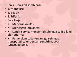• Jenis – jenis pil kombinasi :
• 1. Monofasik
• 2. Bifasik
• 3. Trifasik
• Cara kerja :
• • Menekan ovulasi
• • Mencegah implantasi
• • Lendir serviks mengental sehingga sulit dilalui
oleh sperma
• • Pergerakan tuba terganggu sehingga
transpotasi telur dengan sendirinya akan
terganggu pula.
 