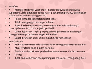 • Manfaat
• • Memilik efektivitas yang tinggi ( hampir menyerupai efektivitas
tubektomi ), bila digunakan setiap hari ( 1 kehamilan per 1000 perempuan
dalam tahun pertama penggunaan ).
• • Resiko terhadap kesehatan sangat kecil.
• • Tidak mengganggu hubungan seksual.
• • Siklus haid menjadi teratur, banyaknya darah haid berkurang (
mencegah anemia ), tidak terjadi nyeri haid.
• • Dapat digunakan jangka panjang selama perempuan masih ingin
menggunakannya untuk mencegah kehamilan.
• • Dapat digunakan sejak usia remaja hingga menopause
• Keterbatasan
• • Mahal dan membosankan karena harus menggunakannya setiap hari
• • Mual terutama pada 3 bulan pertama
• • Perdarahan bercak atau perdarahan sela terutama 3 bulan pertama
• • Pusing
• • Tidak boleh diberikan pada perempuan menyusui ( mengurangi ASI )
 