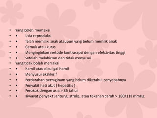 • Yang boleh memakai
• • Usia reproduksi
• • Telah memiliki anak ataupun yang belum memilik anak
• • Gemuk atau kurus
• • Menginginkan metode kontrasepsi dengan efektivitas tinggi
• • Setelah melahirkan dan tidak menyusui
• Yang tidak boleh memakai
• • Hamil atau dicurigai hamil
• • Menyusui eksklusif
• • Perdarahan pervaginam yang belum diketahui penyebabnya
• • Penyakit hati akut ( hepatitis )
• • Perokok dengan usia > 35 tahun
• • Riwayat penyakit jantung, stroke, atau tekanan darah > 180/110 mmHg
 