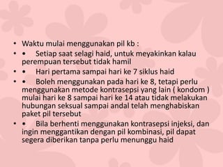 • Waktu mulai menggunakan pil kb :
• • Setiap saat selagi haid, untuk meyakinkan kalau
perempuan tersebut tidak hamil
• • Hari pertama sampai hari ke 7 siklus haid
• • Boleh menggunakan pada hari ke 8, tetapi perlu
menggunakan metode kontrasepsi yang lain ( kondom )
mulai hari ke 8 sampai hari ke 14 atau tidak melakukan
hubungan seksual sampai andal telah menghabiskan
paket pil tersebut
• • Bila berhenti menggunakan kontrasepsi injeksi, dan
ingin menggantikan dengan pil kombinasi, pil dapat
segera diberikan tanpa perlu menunggu haid
 