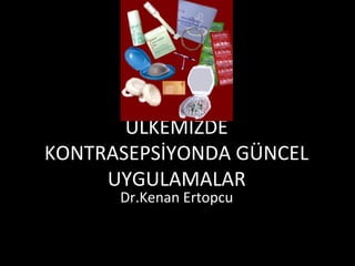 ÜLKEMİZDE
KONTRASEPSİYONDA GÜNCEL
UYGULAMALAR
Dr.Kenan Ertopcu
 