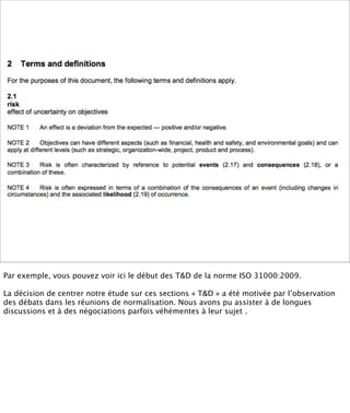 Par exemple, vous pouvez voir ici le début des T&D de la norme ISO 31000:2009.

La décision de centrer notre étude sur ces sections « T&D » a été motivée par l’observation
des débats dans les réunions de normalisation. Nous avons pu assister à de longues
discussions et à des négociations parfois véhémentes à leur sujet .
 