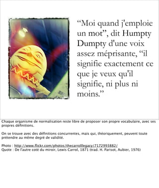 “Moi quand j'emploie
                                              un mot”, dit Humpty
                                              Dumpty d'une voix
                                              assez méprisante, “il
                                              signifie exactement ce
                                              que je veux qu'il
                                              signifie, ni plus ni
                                              moins.”

Chaque organisme de normalisation reste libre de proposer son propre vocabulaire, avec ses
propres déﬁnitions.

On se trouve avec des déﬁnitions concurrentes, mais qui, théoriquement, peuvent toute
prétendre au même degré de validité.

Photo : http://www.ﬂickr.com/photos/thecarrolllegacy/7172993882/
Quote : De l'autre coté du miroir, Lewis Carrol, 1871 (trad. H. Parisot, Aubier, 1976)
 