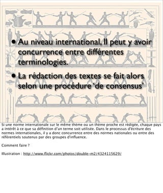 •   Au niveau international, ll peut y avoir
         concurrence entre différentes
         terminologies.
     • La rédaction des textes se fait alors
         selon une procédure ‘de consensus’



Si une norme internationale sur le même thème ou un thème proche est rédigée, chaque pays
a intérêt à ce que sa déﬁnition d’un terme soit utilisée. Dans le processus d'écriture des
normes internationales, il y a donc concurrence entre des normes nationales ou entre des
référentiels soutenus par des groupes d'inﬂuence.

Comment faire ?

Illustration : http://www.ﬂickr.com/photos/double-m2/4324115629/
 