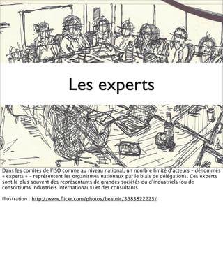 Les experts



Dans les comités de l’ISO comme au niveau national, un nombre limité d’acteurs – dénommés
« experts » – représentent les organismes nationaux par le biais de délégations. Ces experts
sont le plus souvent des représentants de grandes sociétés ou d’industriels (ou de
consortiums industriels internationaux) et des consultants.

Illustration : http://www.ﬂickr.com/photos/beatnic/3683822225/
 