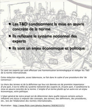 • Les T&D conditionnent la mise en œuvre
            concrète de la norme
        • Ils reﬂètent le système notionnel des
            experts
        • Ils sont un enjeu économique et politique

Ce sont ces experts qui vont effectuer une harmonisation terminologique et rédiger les T&D
de la norme internationale.

Cette rédaction négociée, assez laborieuse, se fait dans le cadre d’une procédure dite ‘de
consensus’.

Le choix des termes et de la déﬁnition qui leur est donnée est de première importance :
d’une part, il est le reﬂet du système notionnel des experts et, d’autre part, il conditionne la
mise en œuvre concrète de la norme. L’emploi d’un terme plutôt qu’un autre est un enjeu
économique, voire politique.

L’objet général de notre projet est de déterminer dans quelle mesure certains acteurs
inﬂuents ont réussi à imposer des concepts, des termes, des déﬁnitions, des procédures,
etc., lors de l’élaboration des normes internationales.

Illustration : http://www.ﬂickr.com/photos/beatnic/3683822225/
 