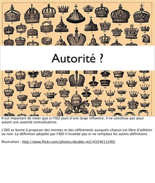 Autorité ?



Il est important de noter que si l’ISO jouit d’une large inﬂuence, il ne constitue pas pour
autant une autorité centralisatrice.

L’ISO se borne à proposer des normes et des référentiels auxquels chacun est libre d’adhérer
ou non. La déﬁnition adoptée par l’ISO n’invalide pas ni ne remplace les autres déﬁnitions.

Illustration : http://www.ﬂickr.com/photos/double-m2/4324611290/
 
