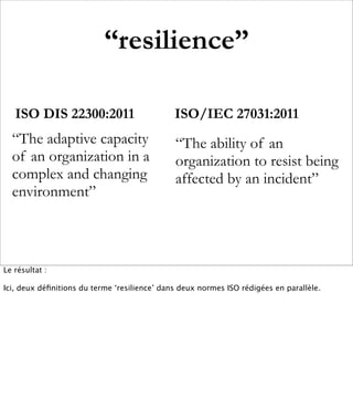 “resilience”

   ISO DIS 22300:2011                         ISO/IEC 27031:2011
  “The adaptive capacity                      “The ability of an
  of an organization in a                     organization to resist being
  complex and changing                        affected by an incident”
  environment”



Le résultat :

Ici, deux déﬁnitions du terme ‘resilience’ dans deux normes ISO rédigées en parallèle.
 