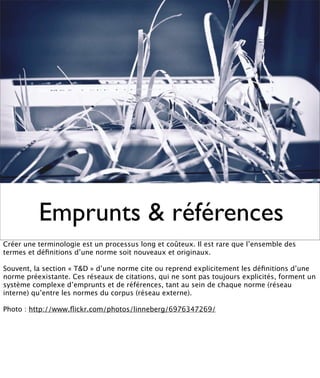 Emprunts & références
Créer une terminologie est un processus long et coûteux. Il est rare que l’ensemble des
termes et déﬁnitions d’une norme soit nouveaux et originaux.

Souvent, la section « T&D » d’une norme cite ou reprend explicitement les déﬁnitions d’une
norme préexistante. Ces réseaux de citations, qui ne sont pas toujours explicités, forment un
système complexe d’emprunts et de références, tant au sein de chaque norme (réseau
interne) qu’entre les normes du corpus (réseau externe).

Photo : http://www.ﬂickr.com/photos/linneberg/6976347269/
 