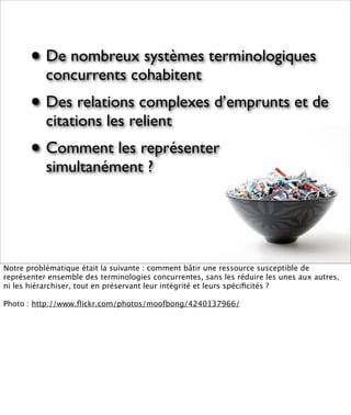 • De nombreux systèmes terminologiques
           concurrents cohabitent
       • Des relations complexes d’emprunts et de
           citations les relient
       • Comment les représenter
           simultanément ?




Notre problématique était la suivante : comment bâtir une ressource susceptible de
représenter ensemble des terminologies concurrentes, sans les réduire les unes aux autres,
ni les hiérarchiser, tout en préservant leur intégrité et leurs spéciﬁcités ?

Photo : http://www.ﬂickr.com/photos/moofbong/4240137966/
 
