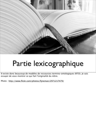 Partie lexicographique
Il existe donc beaucoup de modèles de ressources termino-ontologiques (RTO). Je vais
essayer de vous montrer ce qui fait l’originalité du nôtre.

Photo : http://www.ﬂickr.com/photos/ﬁjneman/2971217479/
 
