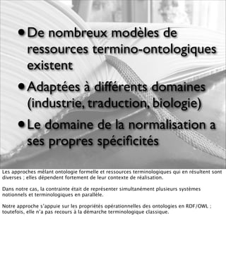 • De nombreux modèles de
          ressources termino-ontologiques
          existent
      •   Adaptées à différents domaines
          (industrie, traduction, biologie)
      •   Le domaine de la normalisation a
          ses propres spéciﬁcités

Les approches mêlant ontologie formelle et ressources terminologiques qui en résultent sont
diverses ; elles dépendent fortement de leur contexte de réalisation.

Dans notre cas, la contrainte était de représenter simultanément plusieurs systèmes
notionnels et terminologiques en parallèle.

Notre approche s’appuie sur les propriétés opérationnelles des ontologies en RDF/OWL ;
toutefois, elle n’a pas recours à la démarche terminologique classique.
 