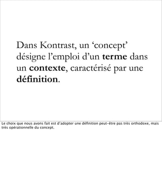Dans Kontrast, un ‘concept’
        désigne l’emploi d’un terme dans
        un contexte, caractérisé par une
        définition.



Le choix que nous avons fait est d’adopter une déﬁnition peut-être pas très orthodoxe, mais
très opérationnelle du concept.
 