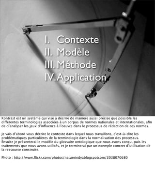 I. Contexte
                          II. Modèle
                          III. Méthode
                          IV.Application


Kontrast est un système qui vise à décrire de manière aussi précise que possible les
différentes terminologies associées à un corpus de normes nationales et internationales, aﬁn
de d’analyser les jeux d’inﬂuence à l’oeuvre dans le processus de rédaction de ces normes.

Je vais d’abord vous décrire le contexte dans lequel nous travaillons, c’est-à-dire les
problématiques particulières de la terminologie dans la normalisation des processus.
Ensuite je présenterai le modèle du glossaire ontologique que nous avons conçu, puis les
traitements que nous avons utilisés, et je terminerai par un exemple concret d’utilisation de
la ressource construite.

Photo : http://www.ﬂickr.com/photos/natureindyablogspotcom/3038070680
 
