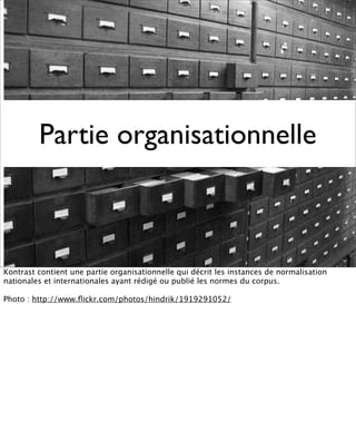 Partie organisationnelle



Kontrast contient une partie organisationnelle qui décrit les instances de normalisation
nationales et internationales ayant rédigé ou publié les normes du corpus.

Photo : http://www.ﬂickr.com/photos/hindrik/1919291052/
 