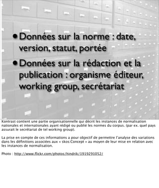 •   Données sur la norme : date,
          version, statut, portée
      •   Données sur la rédaction et la
          publication : organisme éditeur,
          working group, secrétariat


Kontrast contient une partie organisationnelle qui décrit les instances de normalisation
nationales et internationales ayant rédigé ou publié les normes du corpus. (par ex. quel pays
assurait le secrétariat de tel working group).

La prise en compte de ces informations a pour objectif de permettre l’analyse des variations
dans les déﬁnitions associées aux « skos:Concept » au moyen de leur mise en relation avec
les instances de normalisation.

Photo : http://www.ﬂickr.com/photos/hindrik/1919291052/
 
