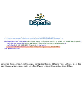 Certaines des normes de notre corpus sont présentes sur DBPedia. Nous utilisons alors des
assertions owl:sameAs ou dcterms:isPartOf pour intégrer Kontrast au Linked Data.
 